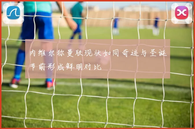 内维尔称曼联现状如同奇迹与圣诞节前形成鲜明对比