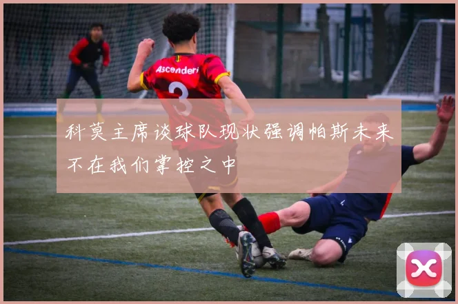 科莫主席谈球队现状强调帕斯未来不在我们掌控之中
