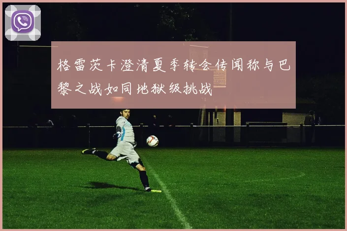 格雷茨卡澄清夏季转会传闻称与巴黎之战如同地狱级挑战
