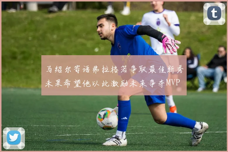 马绍尔寄语弗拉格若争取最佳新秀未果希望他以此激励未来争夺MVP