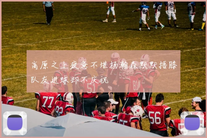 高原之上疲惫不堪杨瀚森默默捂膝队友进球却不庆祝