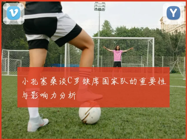 小孔塞桑谈C罗缺席国家队的重要性与影响力分析