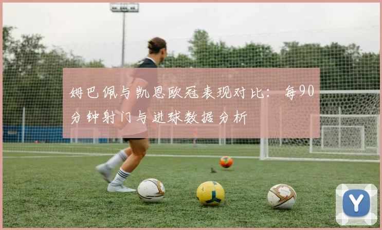 姆巴佩与凯恩欧冠表现对比：每90分钟射门与进球数据分析