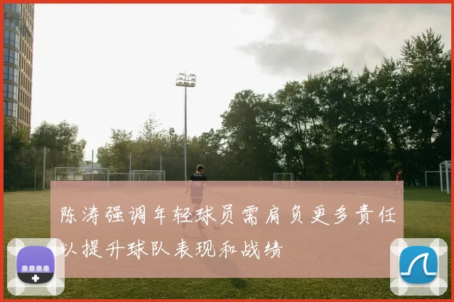 陈涛强调年轻球员需肩负更多责任以提升球队表现和战绩