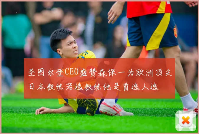 圣图尔登CEO盛赞森保一为欧洲顶尖日本教练若选教练他是首选人选