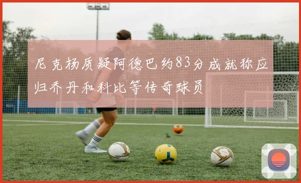 尼克杨质疑阿德巴约83分成就称应归乔丹和科比等传奇球员
