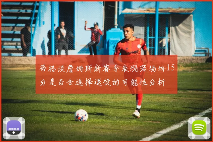 蒂格谈詹姆斯新赛季表现若场均15分是否会选择退役的可能性分析
