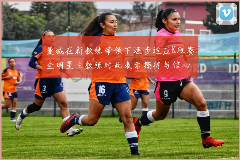 曼城在新教练带领下逐步适应K联赛全明星主教练对此表示期待与信心