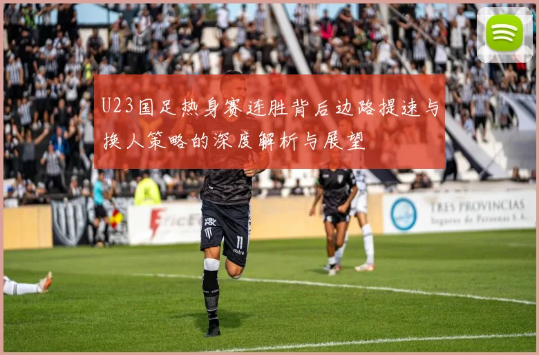 U23国足热身赛连胜背后边路提速与换人策略的深度解析与展望
