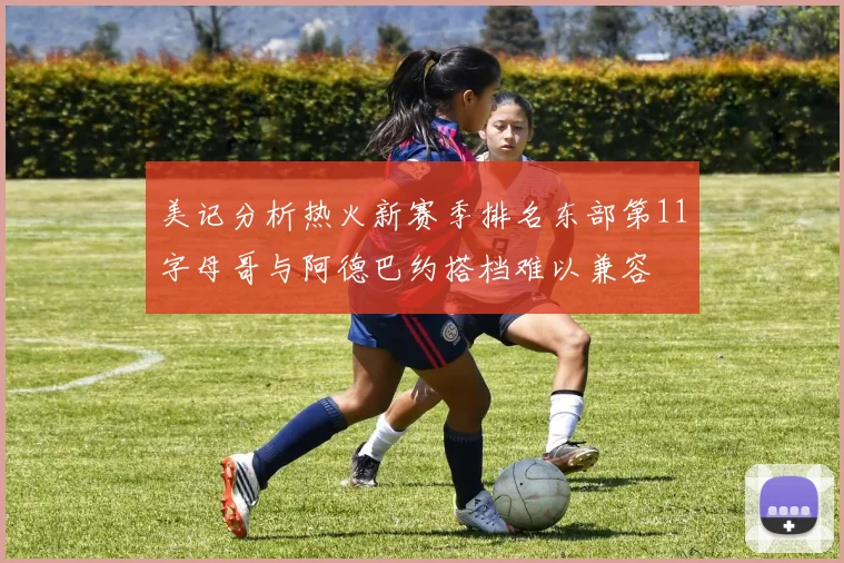 美记分析热火新赛季排名东部第11字母哥与阿德巴约搭档难以兼容