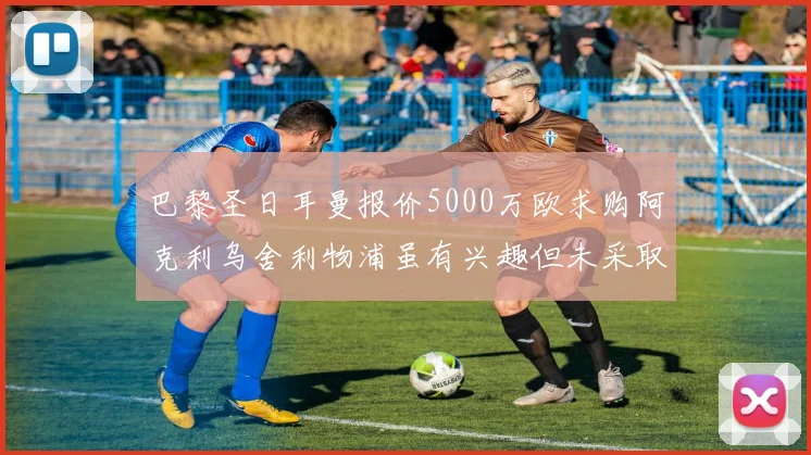 巴黎圣日耳曼报价5000万欧求购阿克利乌舍利物浦虽有兴趣但未采取行动